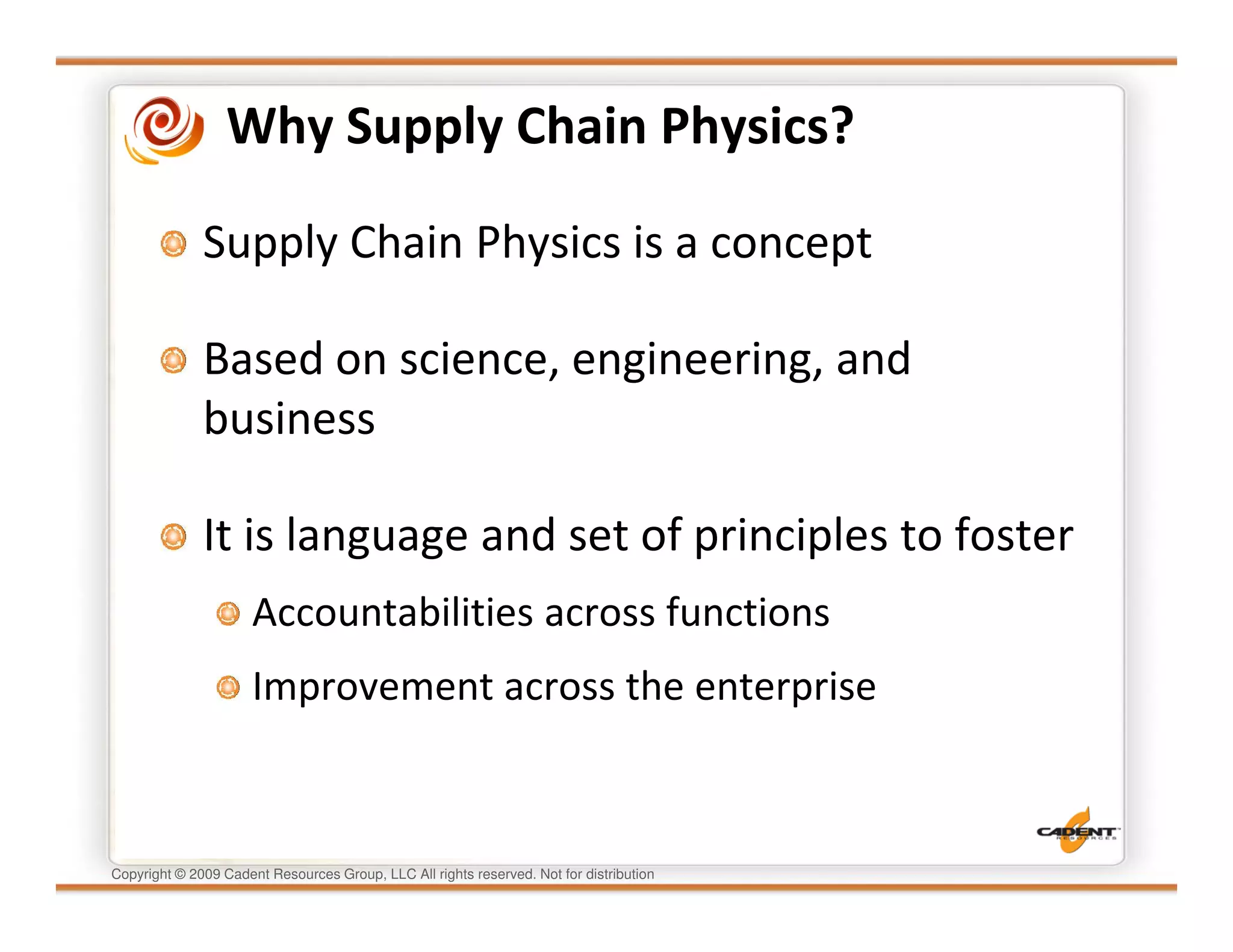 Why Supply Chain Physics?

              Supply Chain Physics is a concept

              Based on science, engineering, and
              business

              It is language and set of principles to foster
                      Accountabilities across functions
                      Improvement across the enterprise



Copyright © 2009 Cadent Resources Group, LLC All rights reserved. Not for distribution
 