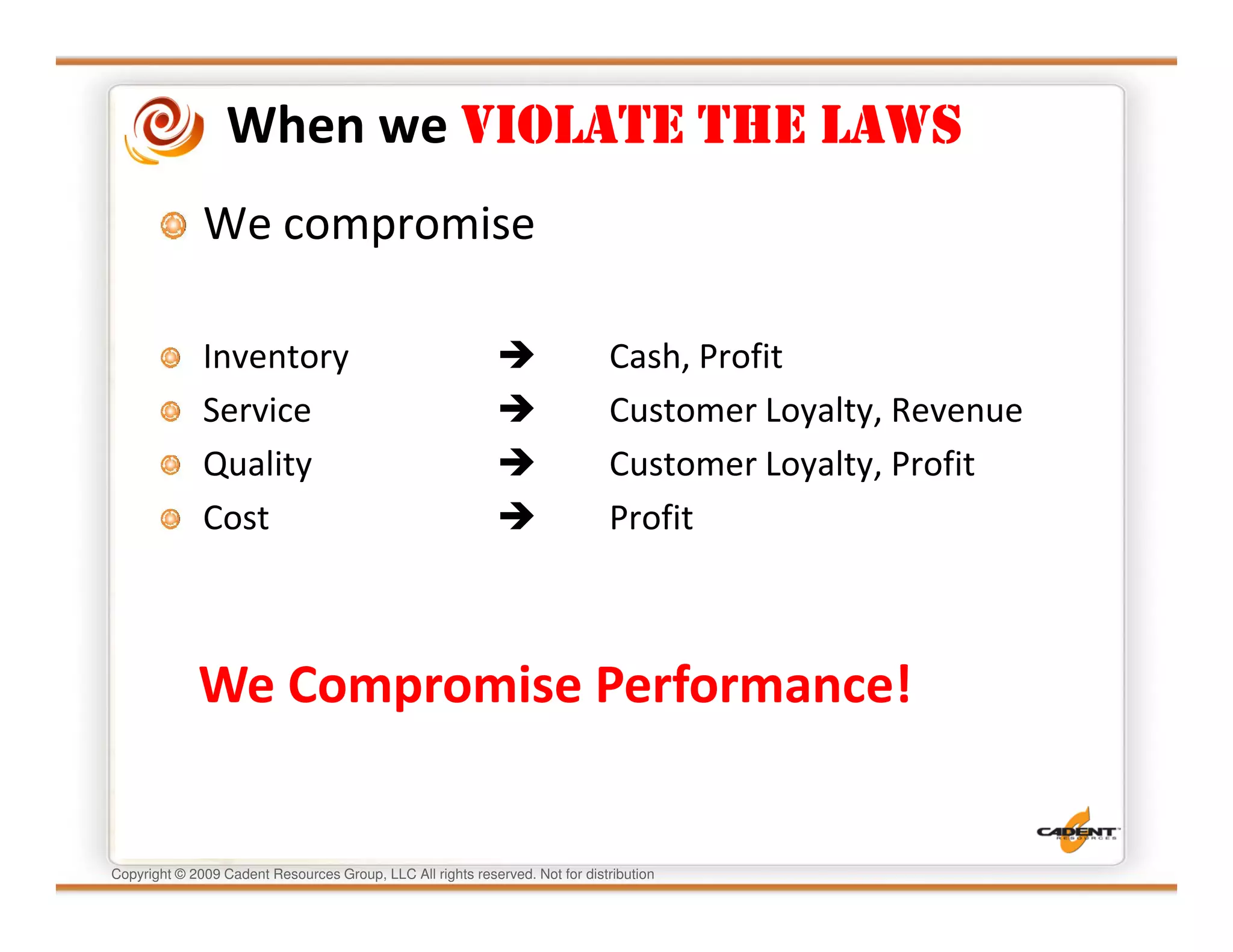 When we VIOLATE THE LAWS
              We compromise

              Inventory                                                       Cash, Profit
              Service                                                         Customer Loyalty, Revenue
              Quality                                                         Customer Loyalty, Profit
              Cost                                                            Profit



             We Compromise Performance!


Copyright © 2009 Cadent Resources Group, LLC All rights reserved. Not for distribution
 