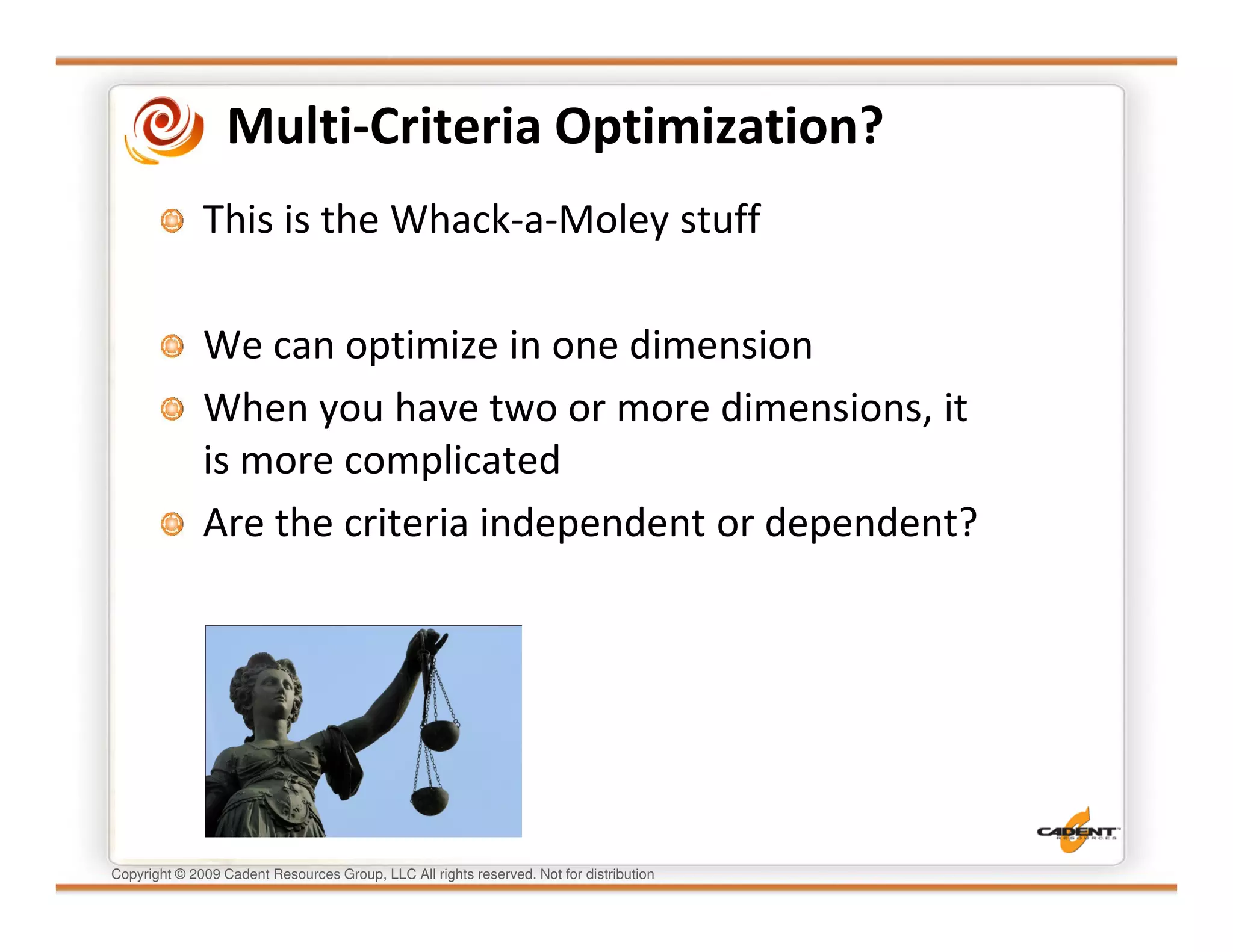 Multi-Criteria Optimization?
              This is the Whack-a-Moley stuff

              We can optimize in one dimension
              When you have two or more dimensions, it
              is more complicated
              Are the criteria independent or dependent?




Copyright © 2009 Cadent Resources Group, LLC All rights reserved. Not for distribution
 