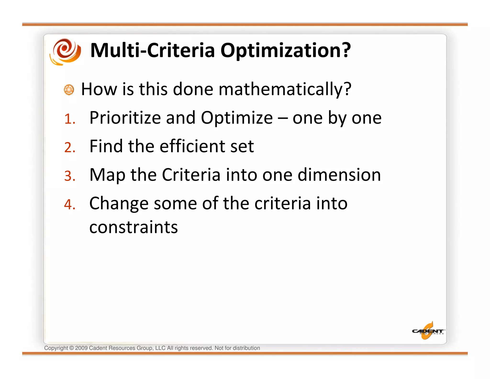 Multi-Criteria Optimization?
         How is this done mathematically?
       1. Prioritize and Optimize – one by one
       2. Find the efficient set
       3. Map the Criteria into one dimension
       4. Change some of the criteria into
          constraints




Copyright © 2009 Cadent Resources Group, LLC All rights reserved. Not for distribution
 