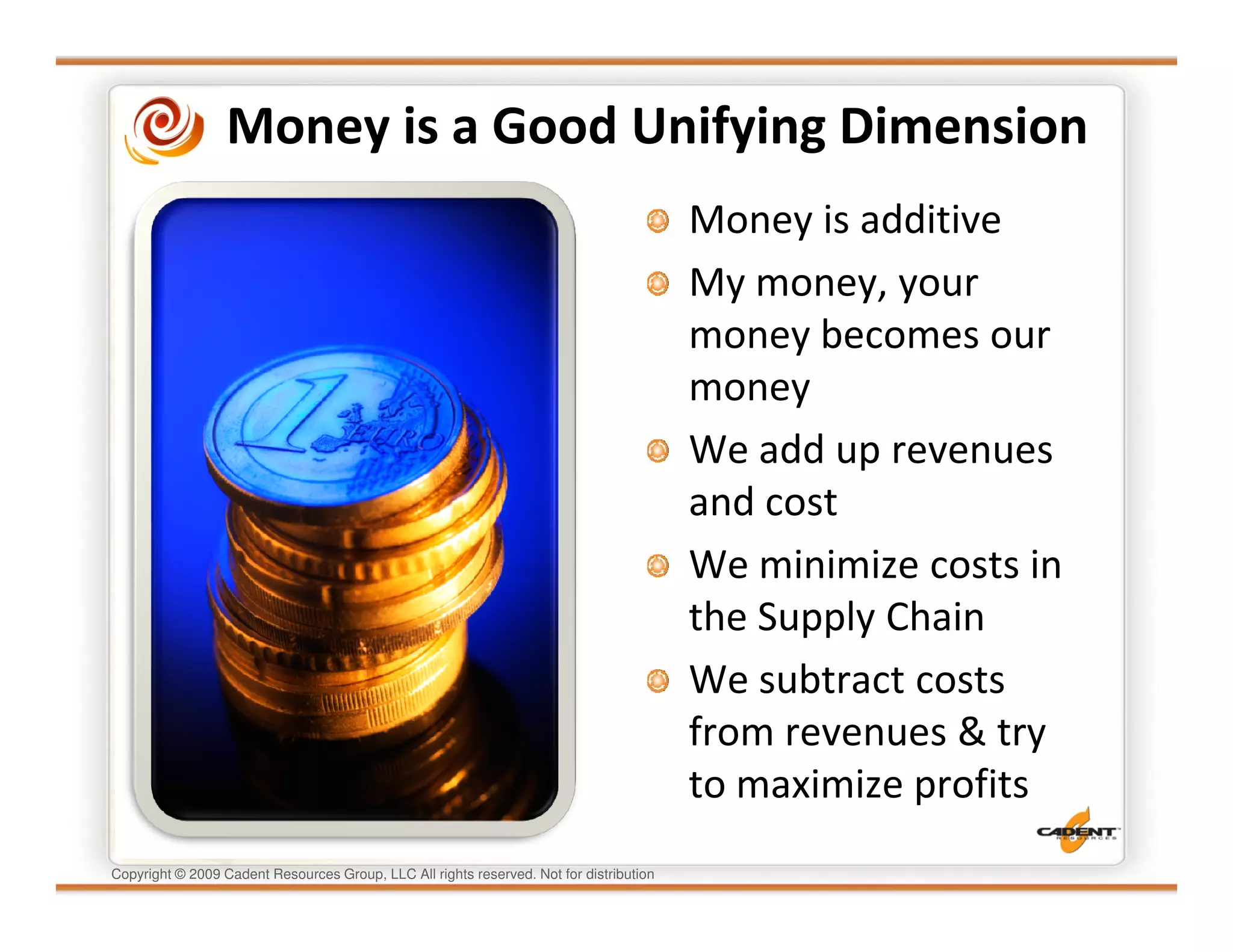 Money is a Good Unifying Dimension
                                                                                         Money is additive
                                                                                         My money, your
                                                                                         money becomes our
                                                                                         money
                                                                                         We add up revenues
                                                                                         and cost
                                                                                         We minimize costs in
                                                                                         the Supply Chain
                                                                                         We subtract costs
                                                                                         from revenues & try
                                                                                         to maximize profits
Copyright © 2009 Cadent Resources Group, LLC All rights reserved. Not for distribution
 