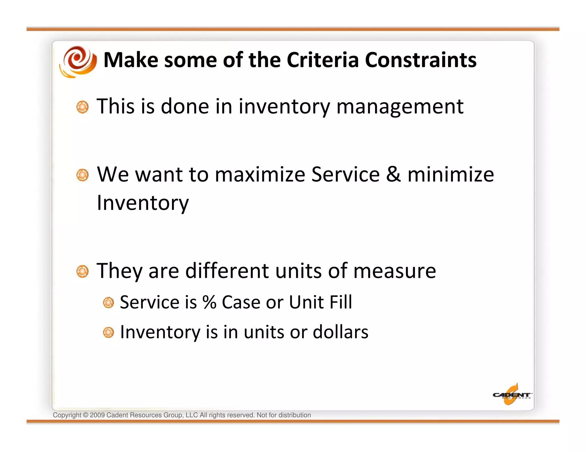 Make some of the Criteria Constraints
              This is done in inventory management

              We want to maximize Service & minimize
              Inventory

              They are different units of measure
                      Service is % Case or Unit Fill
                      Inventory is in units or dollars


Copyright © 2009 Cadent Resources Group, LLC All rights reserved. Not for distribution
 