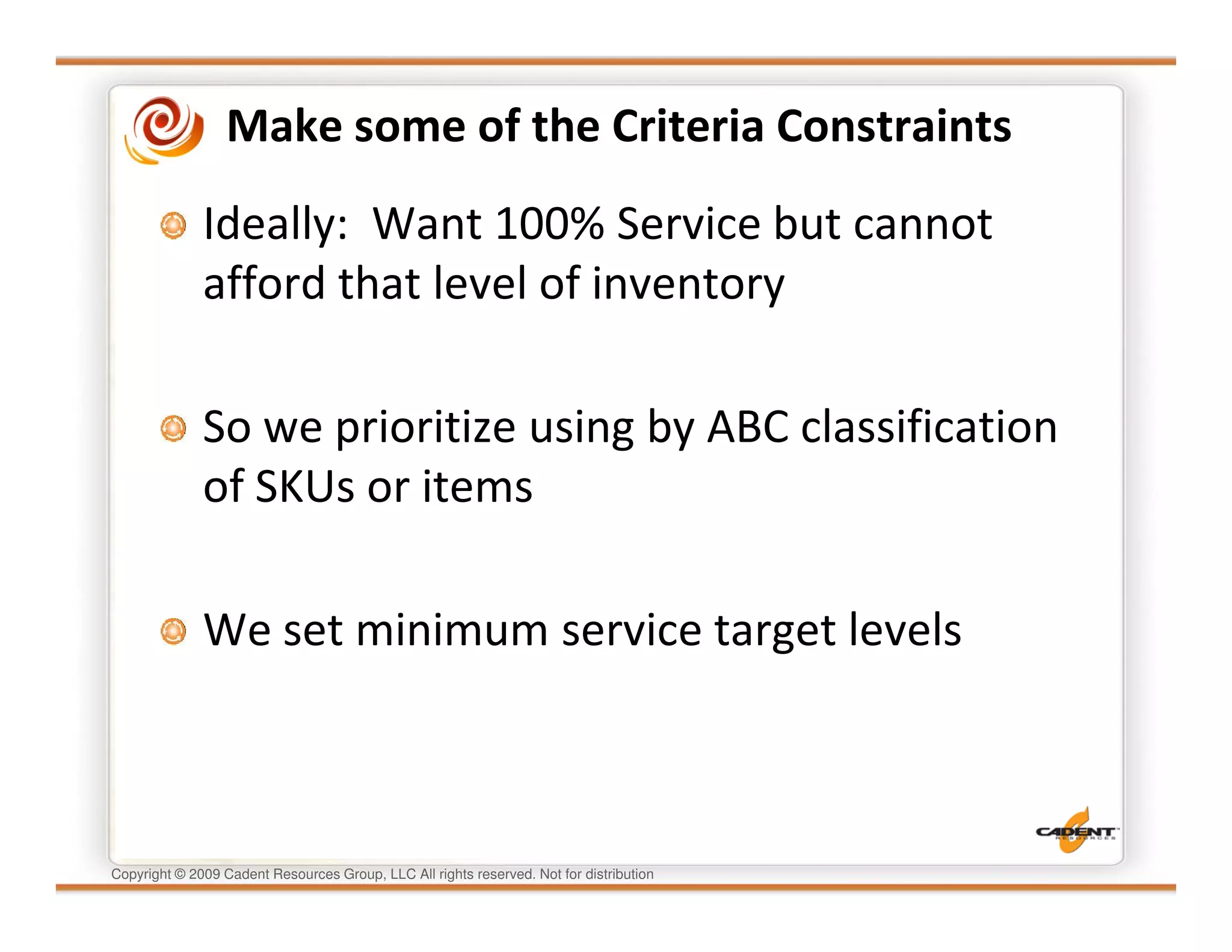 Make some of the Criteria Constraints
              Ideally: Want 100% Service but cannot
              afford that level of inventory

              So we prioritize using by ABC classification
              of SKUs or items

              We set minimum service target levels



Copyright © 2009 Cadent Resources Group, LLC All rights reserved. Not for distribution
 