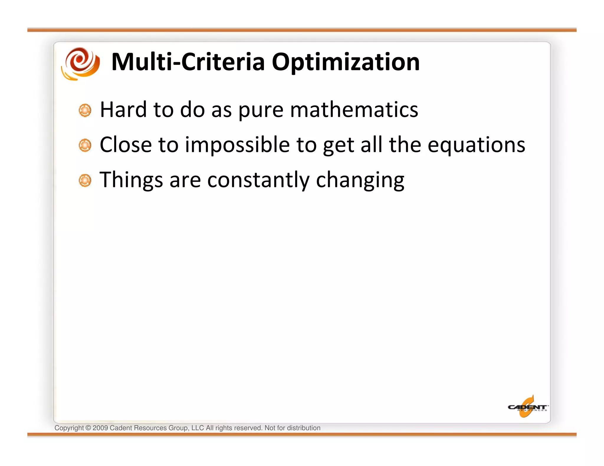 Multi-Criteria Optimization
              Hard to do as pure mathematics
              Close to impossible to get all the equations
              Things are constantly changing




Copyright © 2009 Cadent Resources Group, LLC All rights reserved. Not for distribution
 