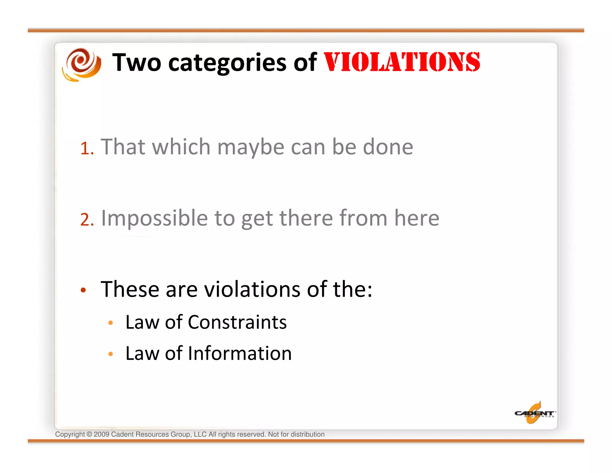 Two categories of VIOLATIONS


       1. That which maybe can be done


       2. Impossible to get there from here


       •      These are violations of the:
                • Law of Constraints
                • Law of Information



Copyright © 2009 Cadent Resources Group, LLC All rights reserved. Not for distribution
 