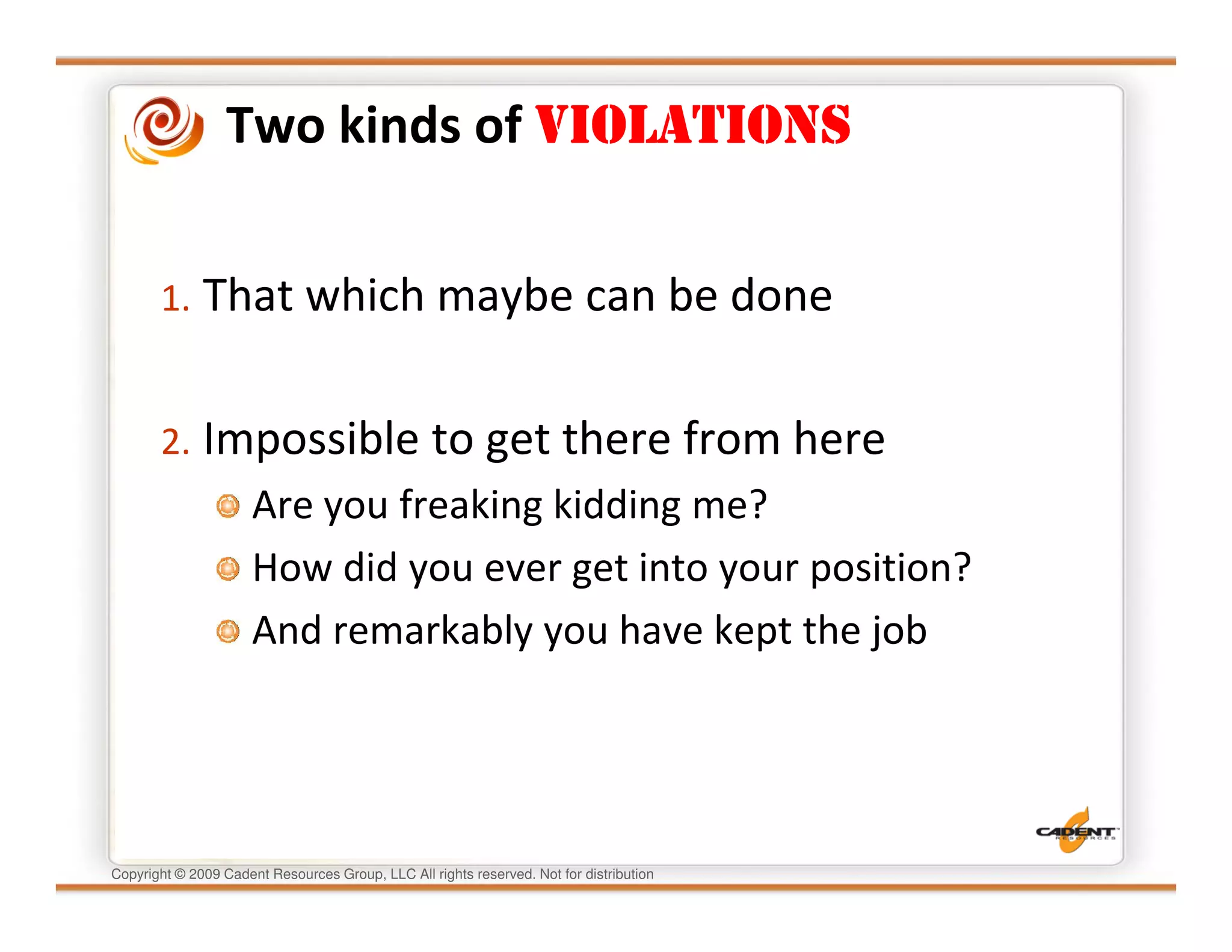Two kinds of VIOLATIONS


       1. That which maybe can be done


       2. Impossible to get there from here
                      Are you freaking kidding me?
                      How did you ever get into your position?
                      And remarkably you have kept the job




Copyright © 2009 Cadent Resources Group, LLC All rights reserved. Not for distribution
 