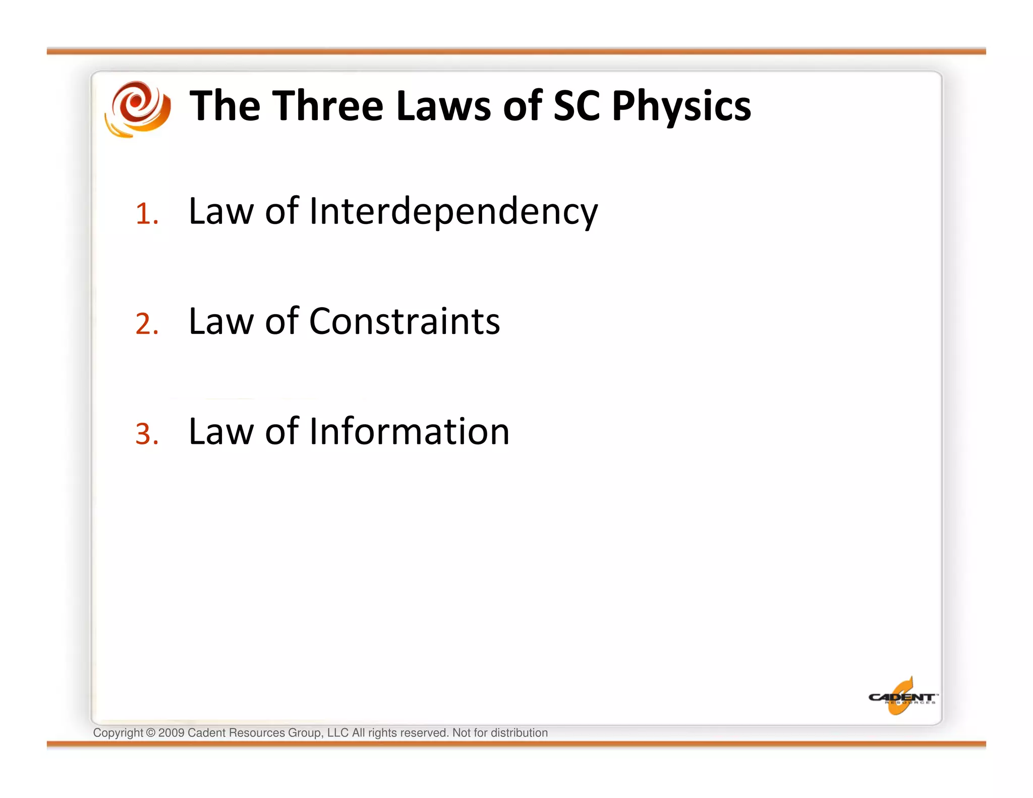 The Three Laws of SC Physics

       1.        Law of Interdependency

       2.        Law of Constraints

       3.        Law of Information




Copyright © 2009 Cadent Resources Group, LLC All rights reserved. Not for distribution
 