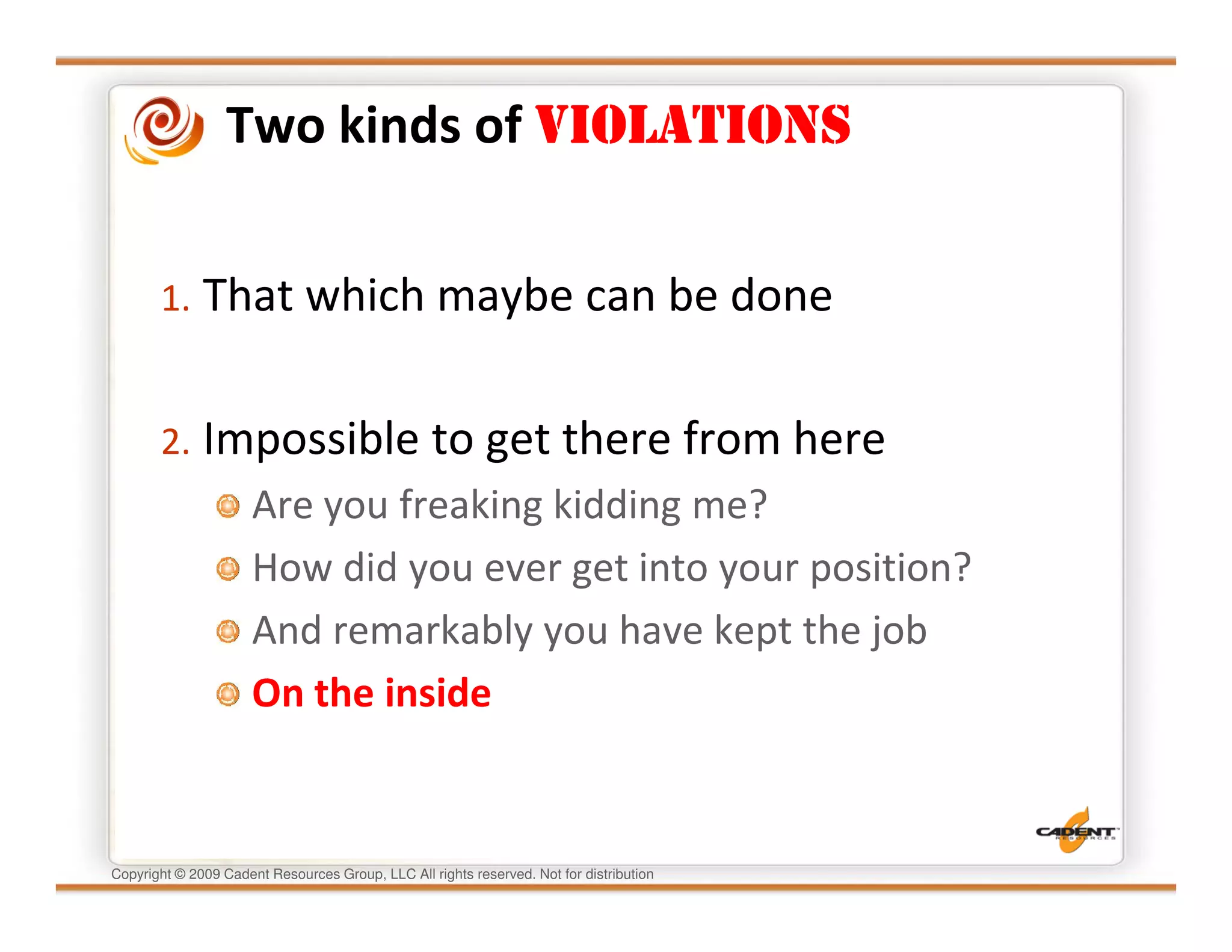 Two kinds of VIOLATIONS


       1. That which maybe can be done


       2. Impossible to get there from here
                      Are you freaking kidding me?
                      How did you ever get into your position?
                      And remarkably you have kept the job
                      On the inside


Copyright © 2009 Cadent Resources Group, LLC All rights reserved. Not for distribution
 