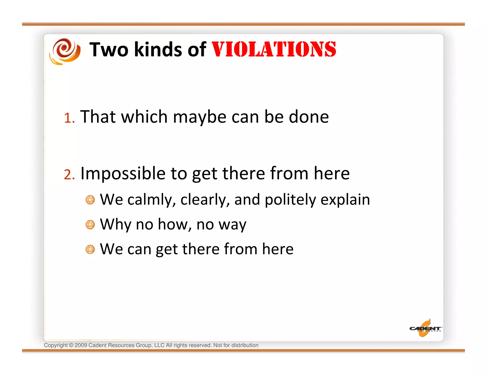 Two kinds of VIOLATIONS


       1. That which maybe can be done


       2. Impossible to get there from here
                      We calmly, clearly, and politely explain
                      Why no how, no way
                      We can get there from here




Copyright © 2009 Cadent Resources Group, LLC All rights reserved. Not for distribution
 