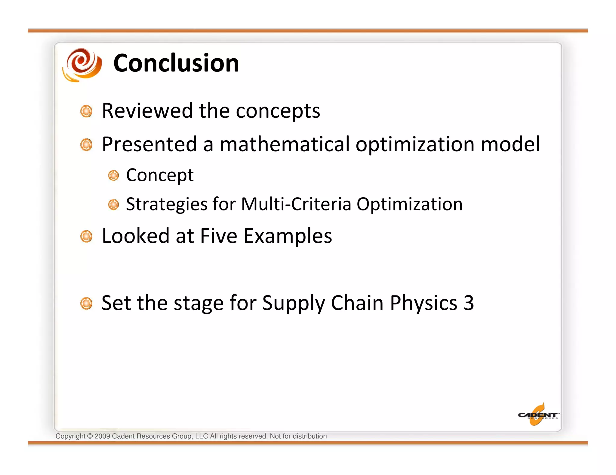 Conclusion
              Reviewed the concepts
              Presented a mathematical optimization model
                      Concept
                      Strategies for Multi-Criteria Optimization
              Looked at Five Examples

              Set the stage for Supply Chain Physics 3




Copyright © 2009 Cadent Resources Group, LLC All rights reserved. Not for distribution
 