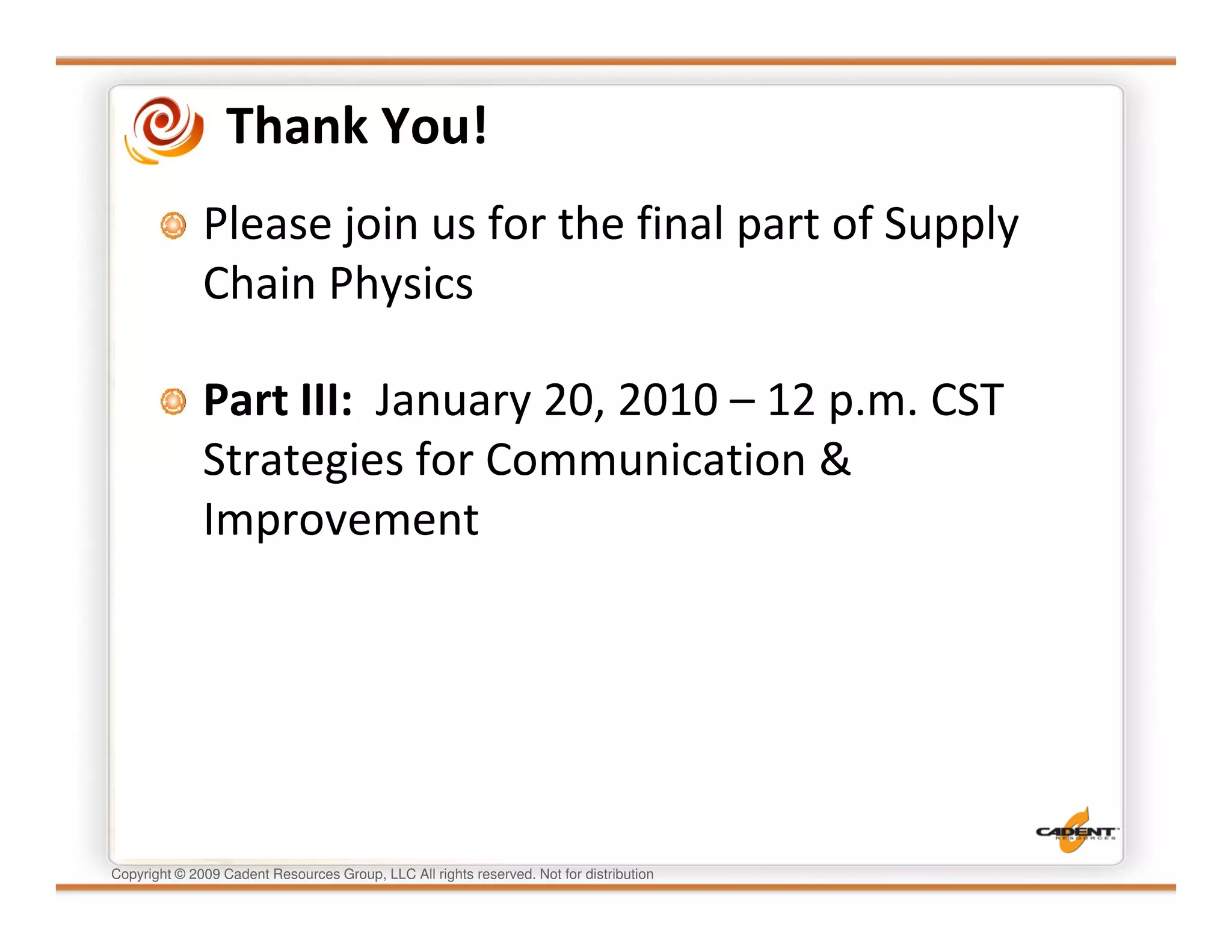 Thank You!
              Please join us for the final part of Supply
              Chain Physics

              Part III: January 20, 2010 – 12 p.m. CST
              Strategies for Communication &
              Improvement




Copyright © 2009 Cadent Resources Group, LLC All rights reserved. Not for distribution
 