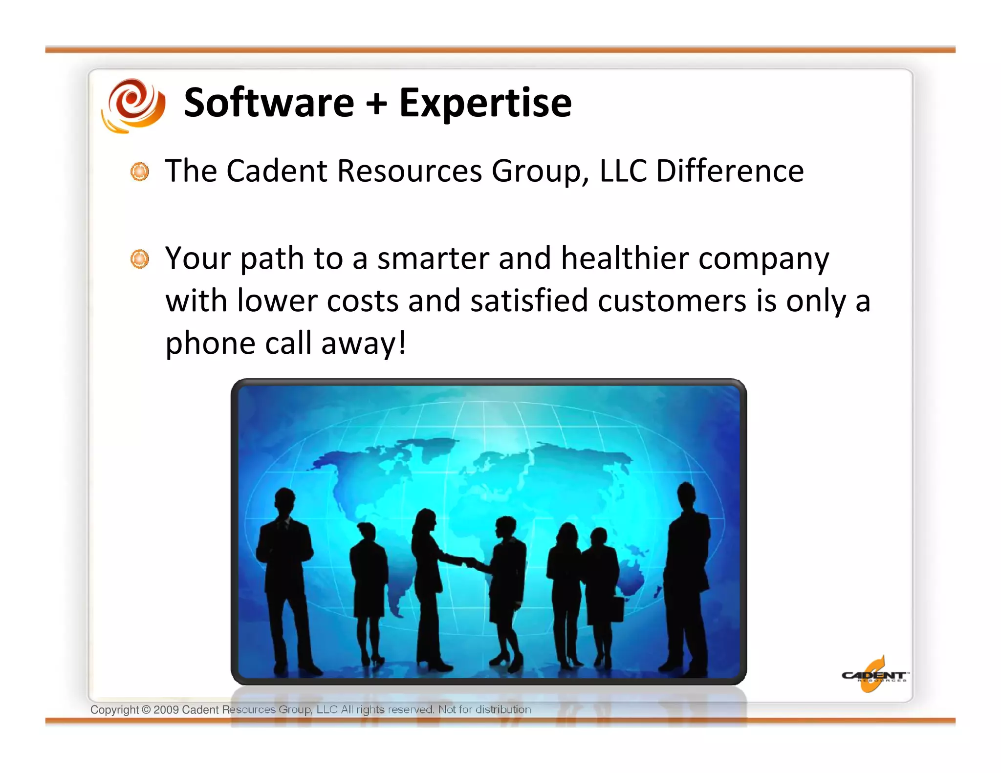 Software + Expertise
              The Cadent Resources Group, LLC Difference

              Your path to a smarter and healthier company
              with lower costs and satisfied customers is only a
              phone call away!




Copyright © 2009 Cadent Resources Group, LLC All rights reserved. Not for distribution
 