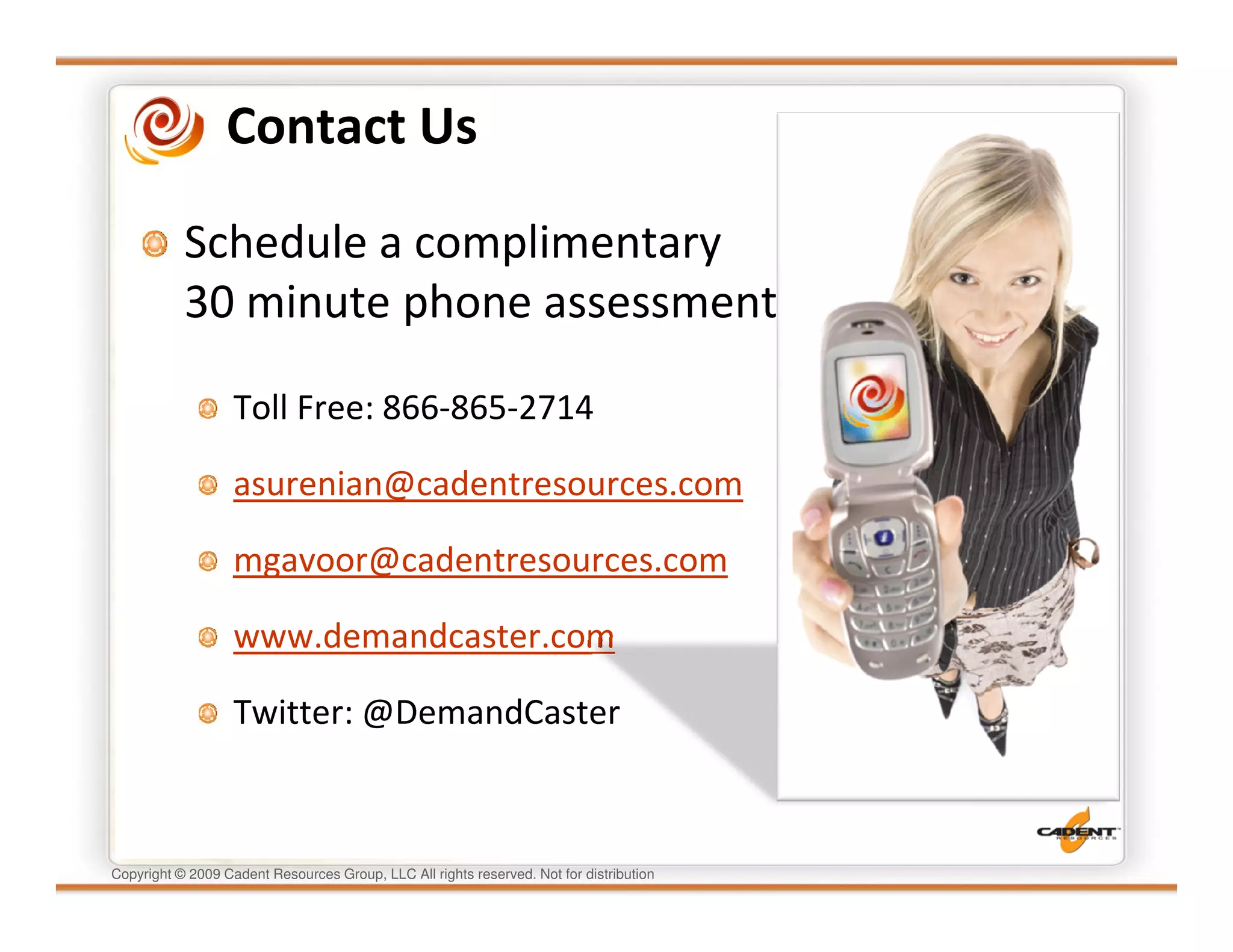 Contact Us

           Schedule a complimentary
           30 minute phone assessment

                   Toll Free: 866-865-2714

                   asurenian@cadentresources.com

                   mgavoor@cadentresources.com

                   www.demandcaster.com

                   Twitter: @DemandCaster



Copyright © 2009 Cadent Resources Group, LLC All rights reserved. Not for distribution
 