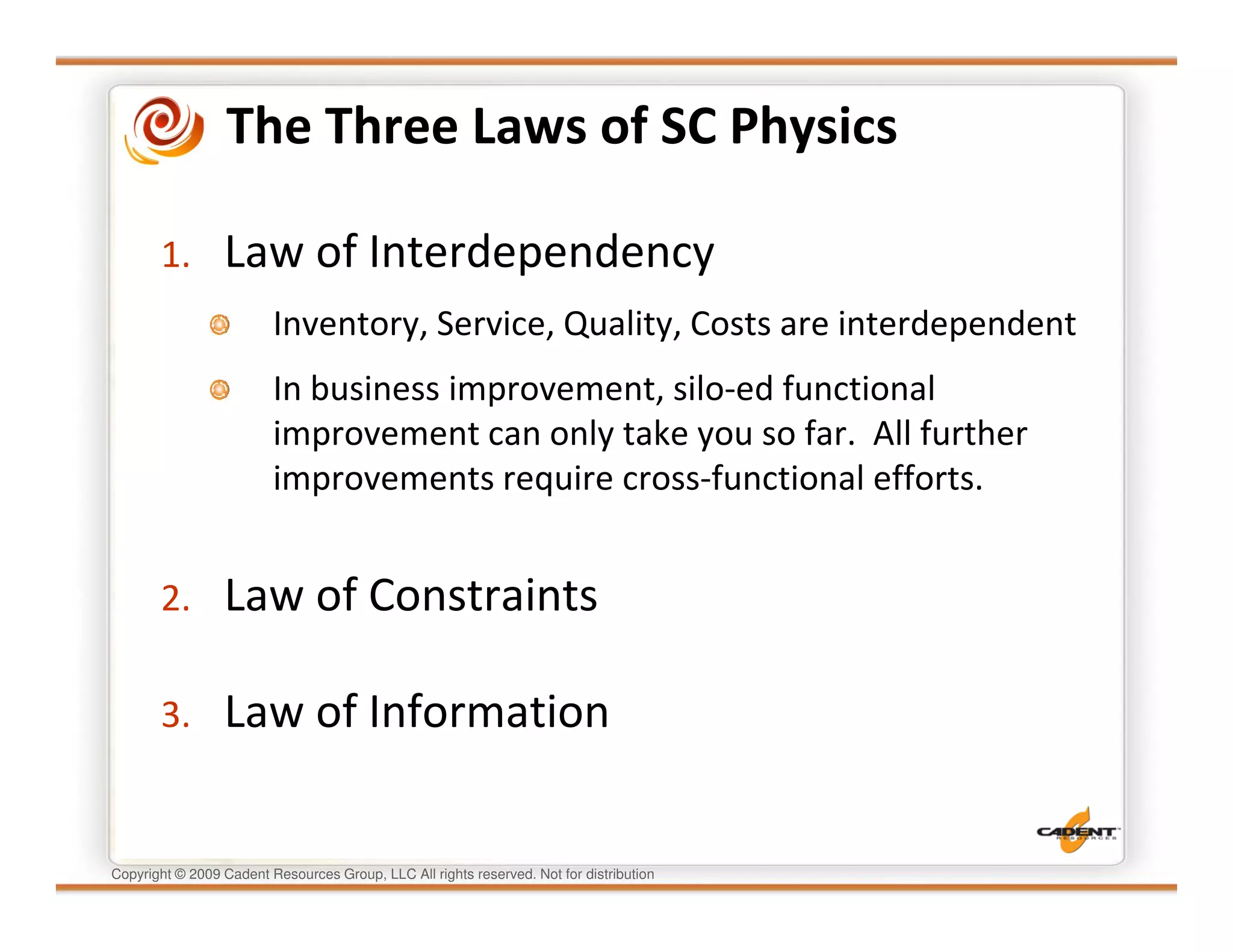 The Three Laws of SC Physics

       1.        Law of Interdependency
                         Inventory, Service, Quality, Costs are interdependent
                         In business improvement, silo-ed functional
                         improvement can only take you so far. All further
                         improvements require cross-functional efforts.


       2.        Law of Constraints

       3.        Law of Information


Copyright © 2009 Cadent Resources Group, LLC All rights reserved. Not for distribution
 