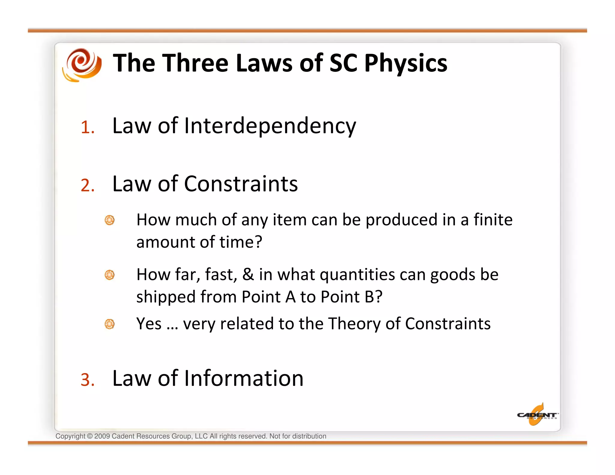 The Three Laws of SC Physics

       1.        Law of Interdependency

       2.        Law of Constraints
                         How much of any item can be produced in a finite
                         amount of time?
                         How far, fast, & in what quantities can goods be
                         shipped from Point A to Point B?
                         Yes … very related to the Theory of Constraints


       3.        Law of Information

Copyright © 2009 Cadent Resources Group, LLC All rights reserved. Not for distribution
 