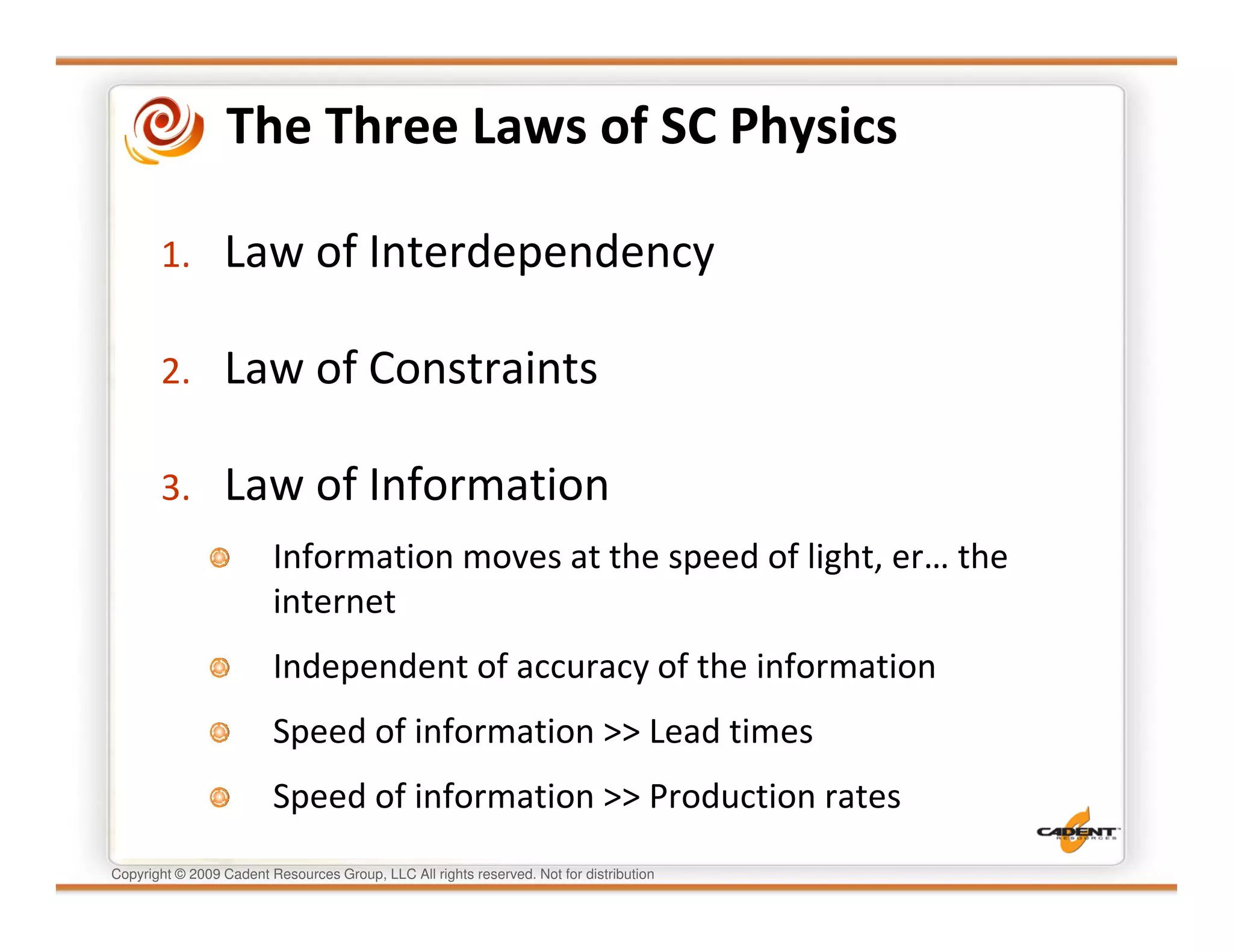 The Three Laws of SC Physics

       1.        Law of Interdependency

       2.        Law of Constraints

       3.        Law of Information
                         Information moves at the speed of light, er… the
                         internet
                         Independent of accuracy of the information
                         Speed of information >> Lead times
                         Speed of information >> Production rates
Copyright © 2009 Cadent Resources Group, LLC All rights reserved. Not for distribution
 