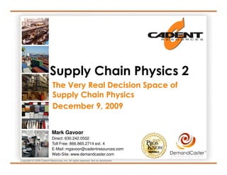 Supply Chain Physics 2
                            The Very Real Decision Space of
                            Supply Chain Physics
                            December 9, 2009


                           Mark Gavoor
                           Direct: 630.242.0502
                           Toll Free: 866.865.2714 ext. 4
                           E-Mail: mgavoor@cadentresources.com
                                                                                    ®
                           Web-Site: www.demandcaster.com
Copyright © 2009 Cadent Resources, Inc. All rights reserved. Not for distribution
 