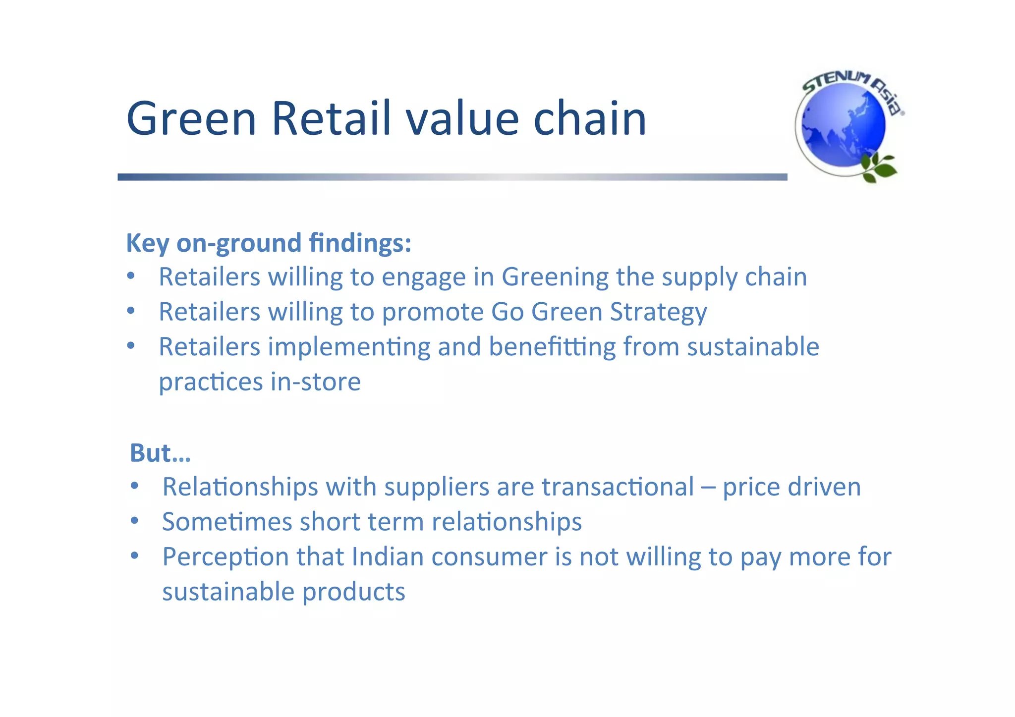 Green	Retail	value	chain	
Key	on-ground	ﬁndings:	
•  Retailers	willing	to	engage	in	Greening	the	supply	chain	
•  Retailers	willing	to	promote	Go	Green	Strategy	
•  Retailers	implemenFng	and	beneﬁang	from	sustainable	
pracFces	in-store	
	
But…	
•  RelaFonships	with	suppliers	are	transacFonal	–	price	driven	
•  SomeFmes	short	term	relaFonships	
•  PercepFon	that	Indian	consumer	is	not	willing	to	pay	more	for	
sustainable	products	
	
 