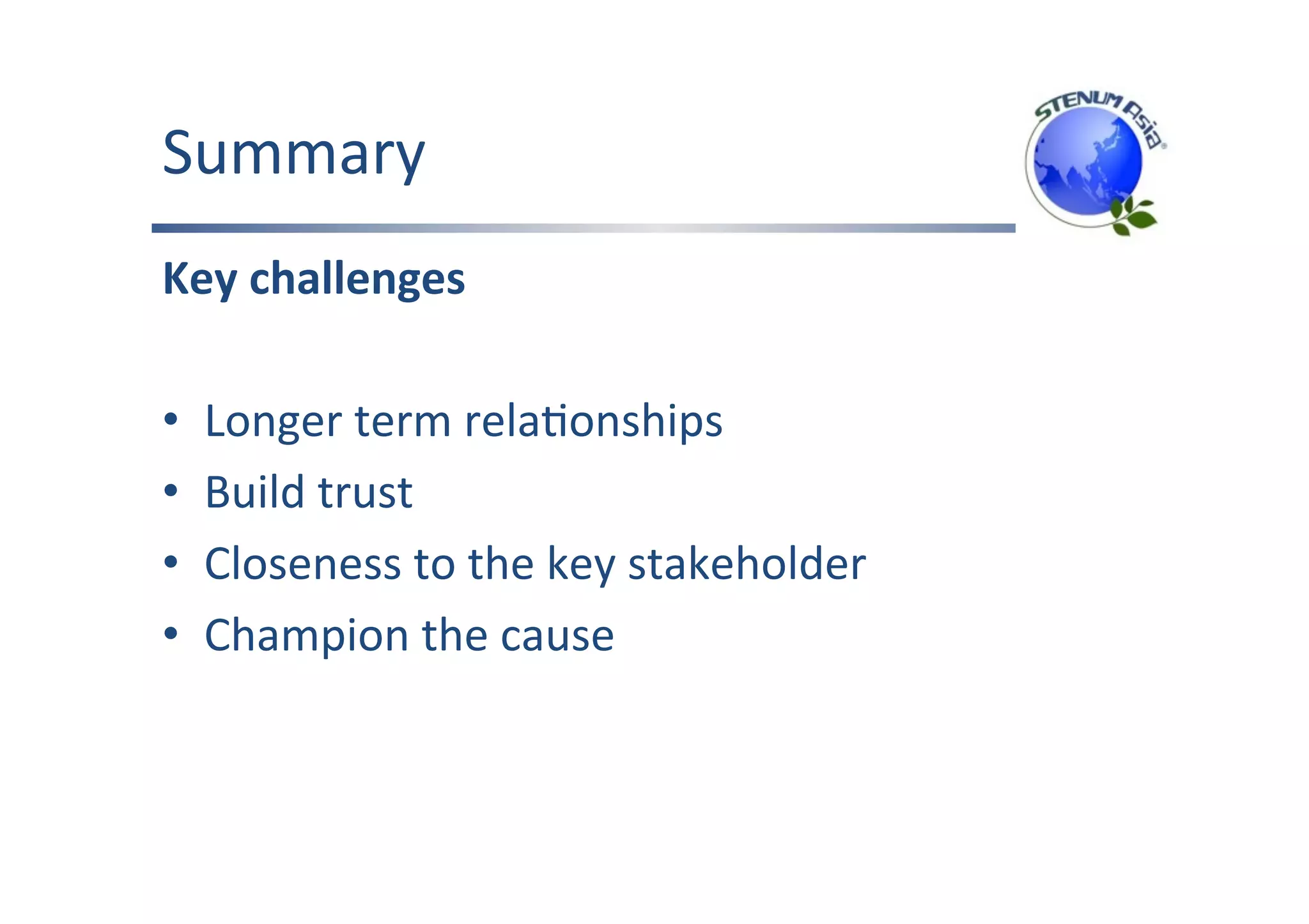 Summary	
Key	challenges	
	
•  Longer	term	relaFonships	
•  Build	trust	
•  Closeness	to	the	key	stakeholder	
•  Champion	the	cause	
 