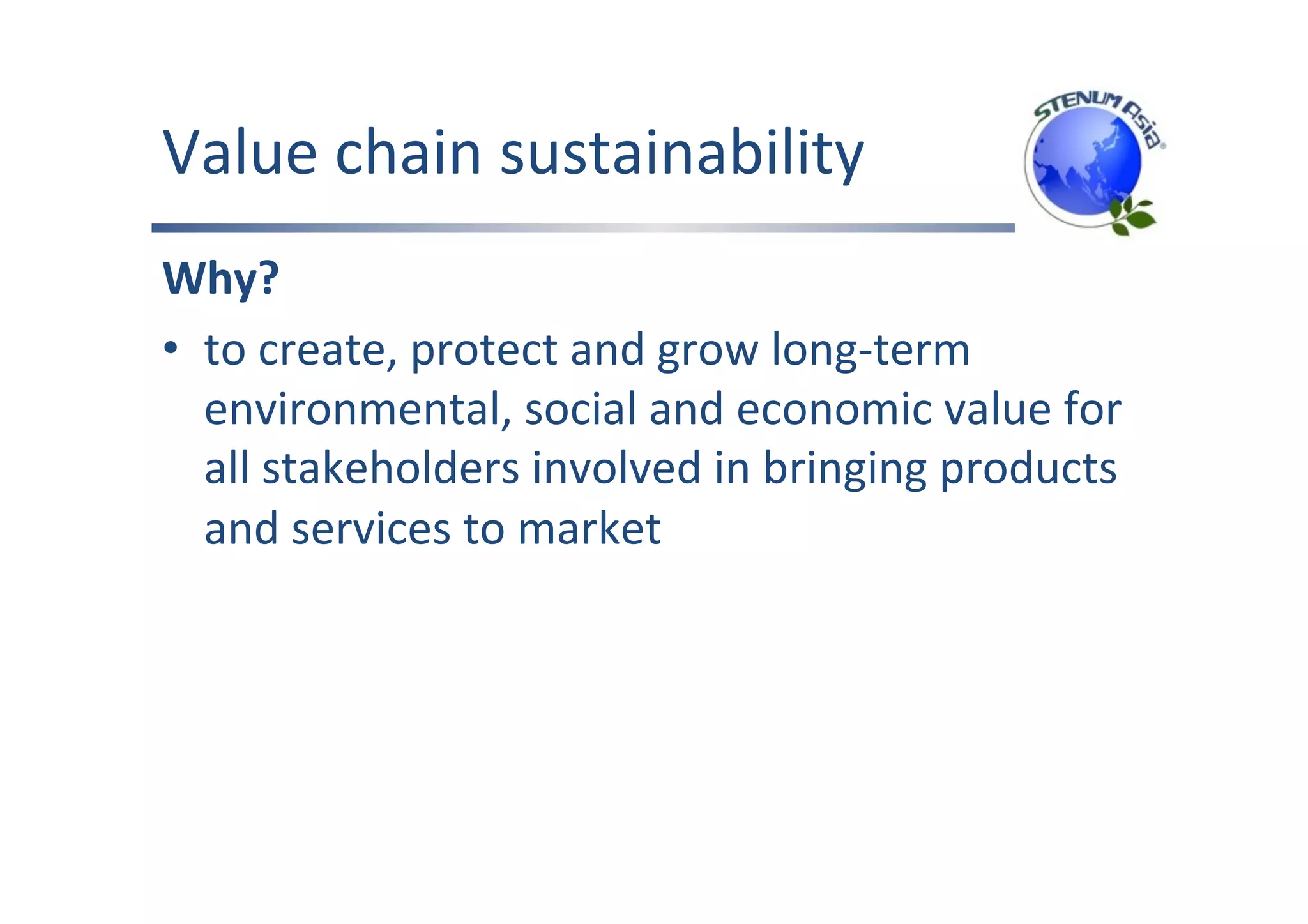 Value	chain	sustainability	
Why?	
•  to	create,	protect	and	grow	long-term	
environmental,	social	and	economic	value	for	
all	stakeholders	involved	in	bringing	products	
and	services	to	market	
 