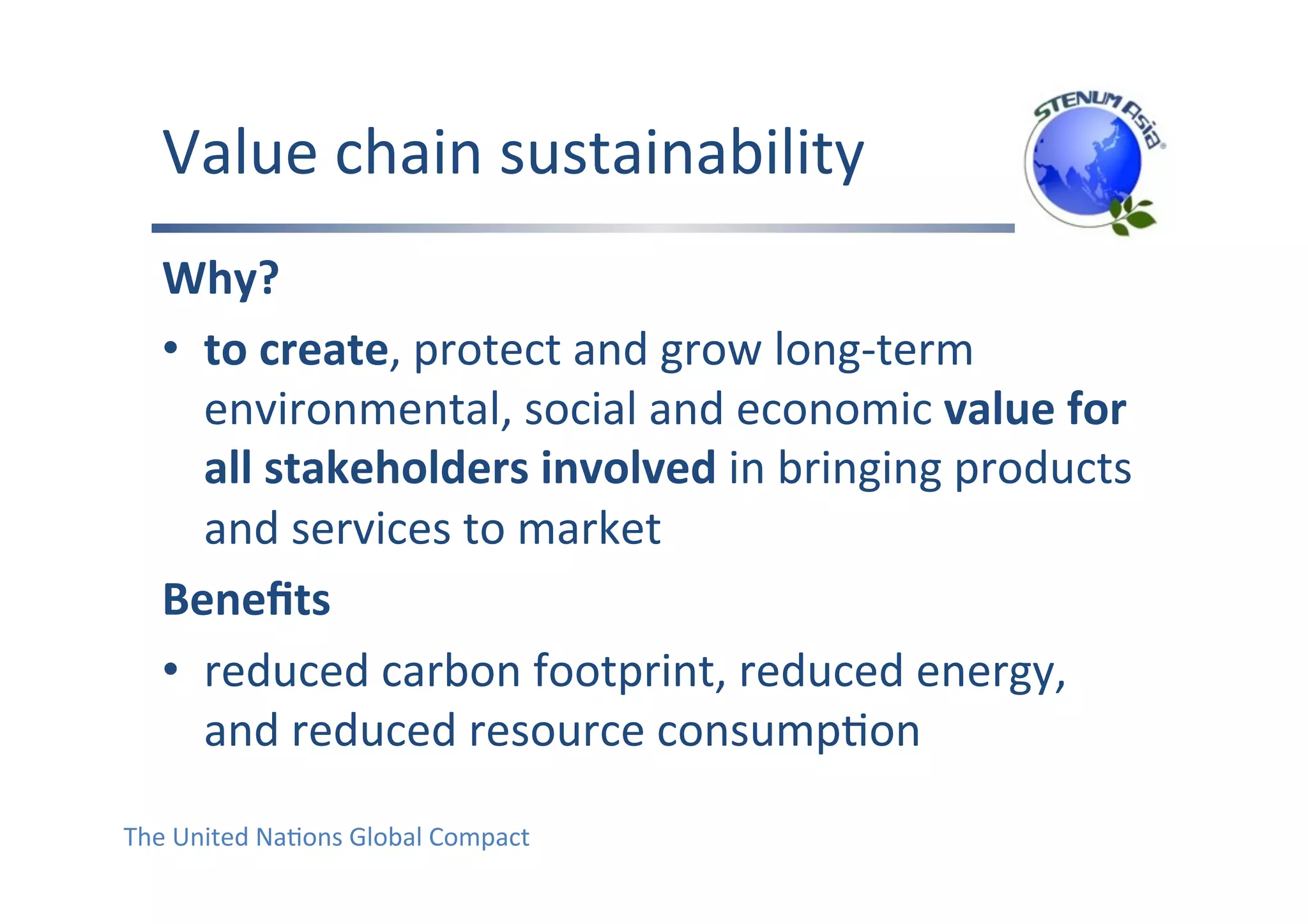 Value	chain	sustainability	
Why?	
•  to	create,	protect	and	grow	long-term	
environmental,	social	and	economic	value	for	
all	stakeholders	involved	in	bringing	products	
and	services	to	market	
Beneﬁts	
•  reduced	carbon	footprint,	reduced	energy,	
and	reduced	resource	consumpFon	
The	United	NaFons	Global	Compact		
 