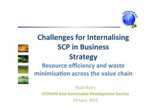 Challenges	for	Internalising	
SCP	in	Business		
Strategy	
Resource	eﬃciency	and	waste	
minimisa;on	across	the	value	chain	
Rajat	Batra	
STENUM	Asia	Sustainable	Development	Society	
19	April,	2016	
 
