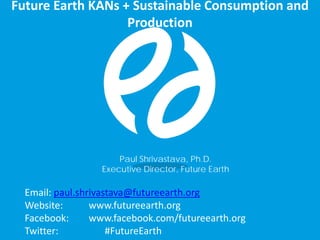 Email: paul.shrivastava@futureearth.org
Website: www.futureearth.org
Facebook: www.facebook.com/futureearth.org
Twitter: #FutureEarth
Future Earth KANs + Sustainable Consumption and
Production
Paul Shrivastava, Ph.D.
Executive Director, Future Earth
 
