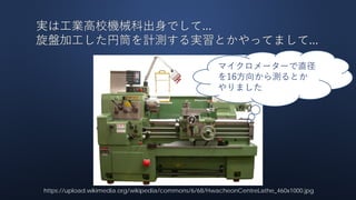 実は工業高校機械科出身でして...
旋盤加工した円筒を計測する実習とかやってまして...
https://upload.wikimedia.org/wikipedia/commons/6/68/HwacheonCentreLathe_460x1000.jpg
マイクロメーターで直径
を16方向から測るとか
やりました
 