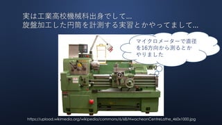 実は工業高校機械科出身でして...
旋盤加工した円筒を計測する実習とかやってまして...
https://upload.wikimedia.org/wikipedia/commons/6/68/HwacheonCentreLathe_460x1000.jpg
マイクロメーターで直径
を16方向から測るとか
やりました
 