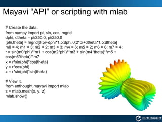 Mayavi “API” or scripting with mlab # Create the data. from numpy import pi, sin, cos, mgrid dphi, dtheta = pi/250.0, pi/250.0 [phi,theta] = mgrid[0:pi+dphi*1.5:dphi,0:2*pi+dtheta*1.5:dtheta] m0 = 4; m1 = 3; m2 = 2; m3 = 3; m4 = 6; m5 = 2; m6 = 6; m7 = 4; r = sin(m0*phi)**m1 + cos(m2*phi)**m3 + sin(m4*theta)**m5 + cos(m6*theta)**m7 x = r*sin(phi)*cos(theta) y = r*cos(phi) z = r*sin(phi)*sin(theta) # View it. from enthought.mayavi import mlab s = mlab.mesh(x, y, z) mlab.show() 