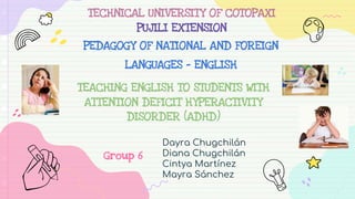 TEACHING ENGLISH TO STUDENTS WITH
ATTENTION DEFICIT HYPERACTIVITY
DISORDER (ADHD)
Dayra Chugchilán
Diana Chugchilán
Cintya Martínez
Mayra Sánchez
TECHNICAL UNIVERSITY OF COTOPAXI
PUJILI EXTENSION
PEDAGOGY OF NATIONAL AND FOREIGN
LANGUAGES - ENGLISH
Group 6
 