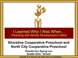 Shoreline Cooperative Preschool and
North City Cooperative Preschool
Rosetta Eun Ryong Lee
Seattle Girls’ School
I Learned Who I Was When…
Parenting with Identity Development in Mind
Rosetta Eun Ryong Lee (http://tiny.cc/rosettalee)
 