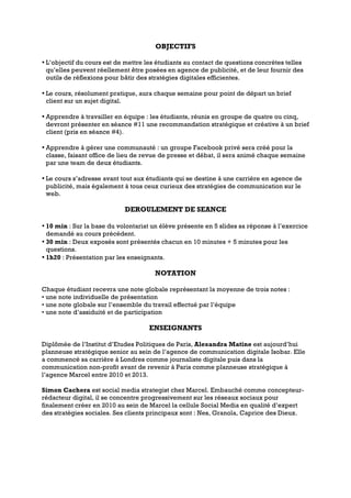 OBJECTIFS
• L’objectif du cours est de mettre les étudiants au contact de questions concrètes telles
qu’elles peuvent réellement être posées en agence de publicité, et de leur fournir des
outils de réflexions pour bâtir des stratégies digitales efficientes.
• Le cours, résolument pratique, aura chaque semaine pour point de départ un brief
client sur un sujet digital.
• Apprendre à travailler en équipe : les étudiants, réunis en groupe de quatre ou cinq,
devront présenter en séance #11 une recommandation stratégique et créative à un brief
client (pris en séance #4).
• Apprendre à gérer une communauté : un groupe Facebook privé sera créé pour la
classe, faisant office de lieu de revue de presse et débat, il sera animé chaque semaine
par une team de deux étudiants.
• Le cours s’adresse avant tout aux étudiants qui se destine à une carrière en agence de
publicité, mais également à tous ceux curieux des stratégies de communication sur le
web.
DEROULEMENT DE SEANCE
• 10 min : Sur la base du volontariat un élève présente en 5 slides sa réponse à l’exercice
demandé au cours précédent.
• 30 min : Deux exposés sont présentés chacun en 10 minutes + 5 minutes pour les
questions.
• 1h20 : Présentation par les enseignants.
NOTATION
Chaque étudiant recevra une note globale représentant la moyenne de trois notes :
• une note individuelle de présentation
• une note globale sur l’ensemble du travail effectué par l’équipe
• une note d’assiduité et de participation
ENSEIGNANTS
Diplômée de l’Institut d’Etudes Politiques de Paris, Alexandra Matine est aujourd’hui
planneuse stratégique senior au sein de l’agence de communication digitale Isobar. Elle
a commencé sa carrière à Londres comme journaliste digitale puis dans la
communication non-profit avant de revenir à Paris comme planneuse stratégique à
l’agence Marcel entre 2010 et 2013.
Simon Cachera est social media strategist chez Marcel. Embauché comme concepteur-
rédacteur digital, il se concentre progressivement sur les réseaux sociaux pour
finalement créer en 2010 au sein de Marcel la cellule Social Media en qualité d’expert
des stratégies sociales. Ses clients principaux sont : Nes, Granola, Caprice des Dieux.
 