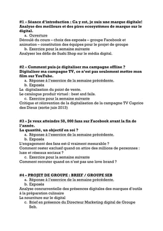 #1 – Séance d’introduction : Ca y est, je suis une marque digitale!
Analyse des meilleurs et des pires ecosystèmes de marque sur le
digital.
a. Ouverture
Déroulé du cours – choix des exposés – groupe Facebook et
animation – constitution des équipes pour le projet de groupe
b. Exercice pour la semaine suivante
Analyser les défis de Sushi Shop sur le média digital.
#2 – Comment puis-je digitaliser ma campagne offline ?
Digitaliser ma campagne TV, ce n’est pas seulement mettre mon
film sur YouTube.
a. Réponse à l’exercice de la semaine précédente.
b. Exposés
La digitalisation du point de vente.
Le catalogue produit virtuel : best and fails.
c. Exercice pour la semaine suivante
Critique et réinvention de la digitalisation de la campagne TV Caprice
des Dieux (sortie juin 2013)
#3 – Je veux atteindre 50, 000 fans sur Facebook avant la fin de
l’année.
La quantité, un objectif en soi ?
a. Réponse à l’exercice de la semaine précédente.
b. Exposés
L’engagement des fans est-il vraiment mesurable ?
Comment rester exclusif quand on attire des millions de personnes :
luxe et réseaux sociaux ?
c. Exercice pour la semaine suivante
Comment recruter quand on n’est pas une love brand ?
#4 – PROJET DE GROUPE : BRIEF / GROUPE SEB
a. Réponse à l’exercice de la semaine précédente.
b. Exposés
Analyse concurrentielle des présences digitales des marques d’outils
à la préparation culinaire
La nourriture sur le digital
c. Brief en présence du Directeur Marketing digital de Groupe
Seb.
 