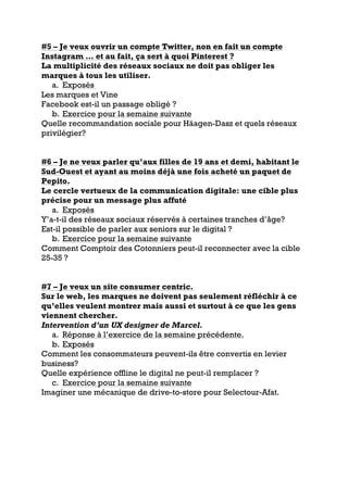 #5 – Je veux ouvrir un compte Twitter, non en fait un compte
Instagram … et au fait, ça sert à quoi Pinterest ?
La multiplicité des réseaux sociaux ne doit pas obliger les
marques à tous les utiliser.
a. Exposés
Les marques et Vine
Facebook est-il un passage obligé ?
b. Exercice pour la semaine suivante
Quelle recommandation sociale pour Häagen-Dasz et quels réseaux
privilégier?
#6 – Je ne veux parler qu’aux filles de 19 ans et demi, habitant le
Sud-Ouest et ayant au moins déjà une fois acheté un paquet de
Pepito.
Le cercle vertueux de la communication digitale: une cible plus
précise pour un message plus affuté
a. Exposés
Y’a-t-il des réseaux sociaux réservés à certaines tranches d’âge?
Est-il possible de parler aux seniors sur le digital ?
b. Exercice pour la semaine suivante
Comment Comptoir des Cotonniers peut-il reconnecter avec la cible
25-35 ?
#7 – Je veux un site consumer centric.
Sur le web, les marques ne doivent pas seulement réfléchir à ce
qu’elles veulent montrer mais aussi et surtout à ce que les gens
viennent chercher.
Intervention d’un UX designer de Marcel.
a. Réponse à l’exercice de la semaine précédente.
b. Exposés
Comment les consommateurs peuvent-ils être convertis en levier
business?
Quelle expérience offline le digital ne peut-il remplacer ?
c. Exercice pour la semaine suivante
Imaginer une mécanique de drive-to-store pour Selectour-Afat.
 