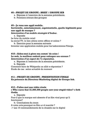 #8 – PROJET DE GROUPE : BRIEF / GROUPE SEB
a. Réponse à l’exercice de la semaine précédente.
b. Premiers retours des groupes
#9 – Je veux une appli mobile.
Servicielle, entertainement, expérientielle, quelle légitimité pour
une appli de marque ?
Intervention d’un mobile strategist d’Isobar.
a. Exposés
Le futur du mobile retail
La social TV, le lien ultime entre offline et online ?
b. Exercice pour la semaine suivante
Inventer une application mobile pour les Laboratoires Filorga.
#10 – Aidez-moi à gérer ma comm’ de crise !
Le web, le meilleur endroit pour rattraper ses erreurs ?
Intervention d’un expert de l’e-réputation.
a. Réponse à l’exercice de la semaine précédente.
b. Exposés
Comment faire de Wikipedia un allié e-réputation ?
Etude de cas : selon actualité du moment
#11 – PROJET DE GROUPE : PRESENTATION FINALE
En présence du Directeur Marketing digital de Groupe Seb.
#12 – Faîtes moi une vidéo virale
« Who cares that 32,000,000 people saw your stupid video? » Seth
Godin
a. Exposés
Faut-il que la marque soit absente d’un film viral pour qu’il
fonctionne?
b. Conclusions du cours
A votre avis pourquoi ce film a-t-il marché ?
-> Les 10 commandements de la réussite sur le digital
 
