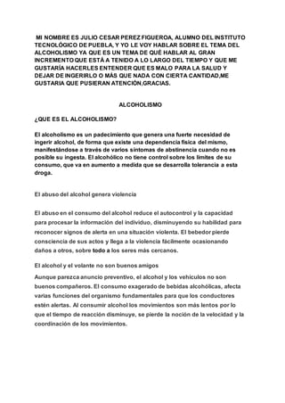 MI NOMBRE ES JULIO CESAR PEREZ FIGUEROA, ALUMNO DEL INSTITUTO
TECNOLÓGICO DE PUEBLA, Y YO LE VOY HABLAR SOBRE EL TEMA DEL
ALCOHOLISMO YA QUE ES UN TEMA DE QUÉ HABLAR AL GRAN
INCREMENTO QUE ESTÁ A TENIDO A LO LARGO DEL TIEMPO Y QUE ME
GUSTARÍA HACERLES ENTENDER QUE ES MALO PARA LA SALUD Y
DEJAR DE INGERIRLO O MÁS QUE NADA CON CIERTA CANTIDAD,ME
GUSTARIA QUE PUSIERAN ATENCIÓN,GRACIAS.
ALCOHOLISMO
¿QUE ES EL ALCOHOLISMO?
El alcoholismo es un padecimiento que genera una fuerte necesidad de
ingerir alcohol, de forma que existe una dependencia física del mismo,
manifestándose a través de varios síntomas de abstinencia cuando no es
posible su ingesta. El alcohólico no tiene control sobre los límites de su
consumo, que va en aumento a medida que se desarrolla tolerancia a esta
droga.
El abuso del alcohol genera violencia
El abuso en el consumo del alcohol reduce el autocontrol y la capacidad
para procesar la información del individuo, disminuyendo su habilidad para
reconocer signos de alerta en una situación violenta. El bebedor pierde
consciencia de sus actos y llega a la violencia fácilmente ocasionando
daños a otros, sobre todo a los seres más cercanos.
El alcohol y el volante no son buenos amigos
Aunque parezca anuncio preventivo, el alcohol y los vehículos no son
buenos compañeros. El consumo exagerado de bebidas alcohólicas, afecta
varias funciones del organismo fundamentales para que los conductores
estén alertas. Al consumir alcohol los movimientos son más lentos por lo
que el tiempo de reacción disminuye, se pierde la noción de la velocidad y la
coordinación de los movimientos.
 