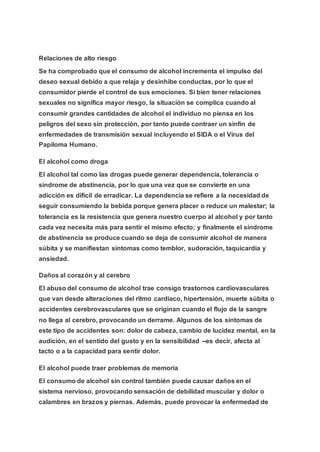 Relaciones de alto riesgo
Se ha comprobado que el consumo de alcohol incrementa el impulso del
deseo sexual debido a que relaja y desinhibe conductas, por lo que el
consumidor pierde el control de sus emociones. Si bien tener relaciones
sexuales no significa mayor riesgo, la situación se complica cuando al
consumir grandes cantidades de alcohol el individuo no piensa en los
peligros del sexo sin protección, por tanto puede contraer un sinfín de
enfermedades de transmisión sexual incluyendo el SIDA o el Virus del
Papiloma Humano.
El alcohol como droga
El alcohol tal como las drogas puede generar dependencia, tolerancia o
síndrome de abstinencia, por lo que una vez que se convierte en una
adicción es difícil de erradicar. La dependencia se refiere a la necesidad de
seguir consumiendo la bebida porque genera placer o reduce un malestar; la
tolerancia es la resistencia que genera nuestro cuerpo al alcohol y por tanto
cada vez necesita más para sentir el mismo efecto; y finalmente el síndrome
de abstinencia se produce cuando se deja de consumir alcohol de manera
súbita y se manifiestan síntomas como temblor, sudoración, taquicardia y
ansiedad.
Daños al corazón y al cerebro
El abuso del consumo de alcohol trae consigo trastornos cardiovasculares
que van desde alteraciones del ritmo cardiaco, hipertensión, muerte súbita o
accidentes cerebrovasculares que se originan cuando el flujo de la sangre
no llega al cerebro, provocando un derrame. Algunos de los síntomas de
este tipo de accidentes son: dolor de cabeza, cambio de lucidez mental, en la
audición, en el sentido del gusto y en la sensibilidad --es decir, afecta al
tacto o a la capacidad para sentir dolor.
El alcohol puede traer problemas de memoria
El consumo de alcohol sin control también puede causar daños en el
sistema nervioso, provocando sensación de debilidad muscular y dolor o
calambres en brazos y piernas. Además, puede provocar la enfermedad de
 