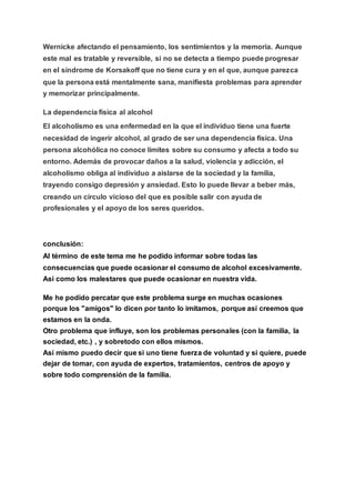 Wernicke afectando el pensamiento, los sentimientos y la memoria. Aunque
este mal es tratable y reversible, si no se detecta a tiempo puede progresar
en el síndrome de Korsakoff que no tiene cura y en el que, aunque parezca
que la persona está mentalmente sana, manifiesta problemas para aprender
y memorizar principalmente.
La dependencia física al alcohol
El alcoholismo es una enfermedad en la que el individuo tiene una fuerte
necesidad de ingerir alcohol, al grado de ser una dependencia física. Una
persona alcohólica no conoce límites sobre su consumo y afecta a todo su
entorno. Además de provocar daños a la salud, violencia y adicción, el
alcoholismo obliga al individuo a aislarse de la sociedad y la familia,
trayendo consigo depresión y ansiedad. Esto lo puede llevar a beber más,
creando un círculo vicioso del que es posible salir con ayuda de
profesionales y el apoyo de los seres queridos.
conclusión:
Al término de este tema me he podido informar sobre todas las
consecuencias que puede ocasionar el consumo de alcohol excesivamente.
Así como los malestares que puede ocasionar en nuestra vida.
Me he podido percatar que este problema surge en muchas ocasiones
porque los "amigos" lo dicen por tanto lo imitamos, porque así creemos que
estamos en la onda.
Otro problema que influye, son los problemas personales (con la familia, la
sociedad, etc.) , y sobretodo con ellos mismos.
Así mismo puedo decir que si uno tiene fuerza de voluntad y si quiere, puede
dejar de tomar, con ayuda de expertos, tratamientos, centros de apoyo y
sobre todo comprensión de la familia.
 
