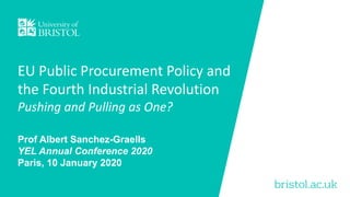 bristol.ac.uk
EU Public Procurement Policy and
the Fourth Industrial Revolution
Pushing and Pulling as One?
Prof Albert Sanchez-Graells
YEL Annual Conference 2020
Paris, 10 January 2020
 