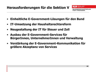 Herausforderungen für die Sektion V


• Einheitliche E-Government-Lösungen für den Bund
• IT-Umsetzung der Haushaltsrechtsreform
• Neugestaltung der IT für Steuer und Zoll
• Ausbau der E-Government-Services für
  BürgerInnen, UnternehmerInnen und Verwaltung
• Verstärkung der E-Government-Kommunikation für
  größere Akzeptanz von Services




                                                    10
 
