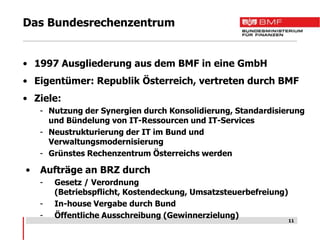 Das Bundesrechenzentrum


• 1997 Ausgliederung aus dem BMF in eine GmbH
• Eigentümer: Republik Österreich, vertreten durch BMF
• Ziele:
    - Nutzung der Synergien durch Konsolidierung, Standardisierung
      und Bündelung von IT-Ressourcen und IT-Services
    - Neustrukturierung der IT im Bund und
      Verwaltungsmodernisierung
    - Grünstes Rechenzentrum Österreichs werden

•   Aufträge an BRZ durch
    -   Gesetz / Verordnung
        (Betriebspflicht, Kostendeckung, Umsatzsteuerbefreiung)
    -   In-house Vergabe durch Bund
    -   Öffentliche Ausschreibung (Gewinnerzielung)
                                                                  11
 