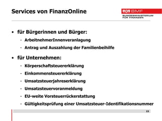 Services von FinanzOnline


• für Bürgerinnen und Bürger:
   - ArbeitnehmerInnenveranlagung
   - Antrag und Auszahlung der Familienbeihilfe

• für Unternehmen:
   - Körperschaftsteuererklärung
   - Einkommensteuererklärung
   - Umsatzsteuerjahreserklärung
   - Umsatzsteuervoranmeldung
   - EU-weite Vorsteuerrückerstattung
   - Gültigkeitsprüfung einer Umsatzsteuer-Identifikationsnummer
                                                            15
 