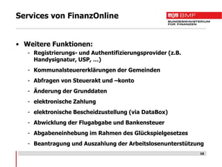 Services von FinanzOnline


• Weitere Funktionen:
   - Registrierungs- und Authentifizierungsprovider (z.B.
     Handysignatur, USP, …)
   - Kommunalsteuererklärungen der Gemeinden
   - Abfragen von Steuerakt und –konto
   - Änderung der Grunddaten
   - elektronische Zahlung
   - elektronische Bescheidzustellung (via DataBox)
   - Abwicklung der Flugabgabe und Bankensteuer
   - Abgabeneinhebung im Rahmen des Glückspielgesetzes
   - Beantragung und Auszahlung der Arbeitslosenunterstützung
                                                            16
 