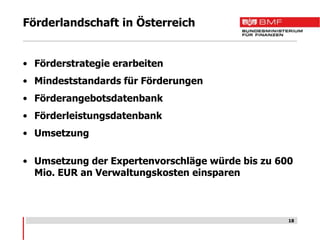 Förderlandschaft in Österreich


• Förderstrategie erarbeiten
• Mindeststandards für Förderungen
• Förderangebotsdatenbank
• Förderleistungsdatenbank
• Umsetzung

• Umsetzung der Expertenvorschläge würde bis zu 600
  Mio. EUR an Verwaltungskosten einsparen



                                                  18
 