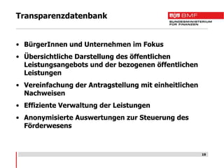 Transparenzdatenbank


• BürgerInnen und Unternehmen im Fokus
• Übersichtliche Darstellung des öffentlichen
  Leistungsangebots und der bezogenen öffentlichen
  Leistungen
• Vereinfachung der Antragstellung mit einheitlichen
  Nachweisen
• Effiziente Verwaltung der Leistungen
• Anonymisierte Auswertungen zur Steuerung des
  Förderwesens



                                                       19
 