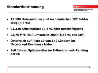 Standortbestimmung


• 13.199 Unternehmen sind im heimischen IKT Sektor
  tätig (4,4 %)

• 91.328 Arbeitsplätze (3,4 % aller Beschäftigten)

• 23,75 Mrd. EUR Umsatz in 2009 (8,66 % des BIP)

• Österreich auf Platz 19 von 142 Ländern im
  Networked Readiness Index

• Seit Jahren Spitzenreiter im E-Government-Ranking
  der EU



                                                      2
 