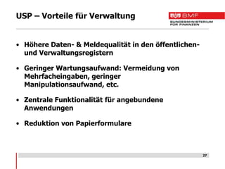 USP – Vorteile für Verwaltung


• Höhere Daten- & Meldequalität in den öffentlichen-
  und Verwaltungsregistern

• Geringer Wartungsaufwand: Vermeidung von
  Mehrfacheingaben, geringer
  Manipulationsaufwand, etc.

• Zentrale Funktionalität für angebundene
  Anwendungen

• Reduktion von Papierformulare



                                                       27
 