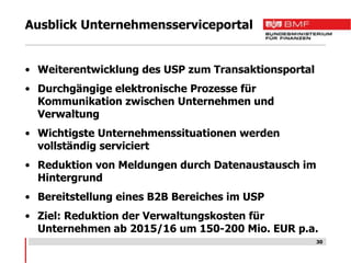 Ausblick Unternehmensserviceportal


• Weiterentwicklung des USP zum Transaktionsportal
• Durchgängige elektronische Prozesse für
  Kommunikation zwischen Unternehmen und
  Verwaltung
• Wichtigste Unternehmenssituationen werden
  vollständig serviciert
• Reduktion von Meldungen durch Datenaustausch im
  Hintergrund
• Bereitstellung eines B2B Bereiches im USP
• Ziel: Reduktion der Verwaltungskosten für
  Unternehmen ab 2015/16 um 150-200 Mio. EUR p.a.
                                                     30
 