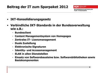 Beitrag der IT zum Sparpaket 2012


• IKT-Konsolidierungsgesetz

• Verbindliche IKT-Standards in der Bundesverwaltung
  wie z.B.:
   -   Bundesclient
   -   Content Managementsystem von Homepages
   -   Zentrales IT- Lizenzmanagement
   -   Duale Zustellung
   -   Elektronische Signaturen
   -   Identity- und Accessmanagement
   -   ELAK in allen Dienststellen
   -   Einsatz von Softwarebausteine bzw. Softwarebibliotheken sowie
       Basiskomponenten

                                                               5
 